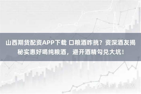 山西期货配资APP下载 口粮酒咋挑？资深酒友揭秘实惠好喝纯粮酒，避开酒精勾兑大坑！