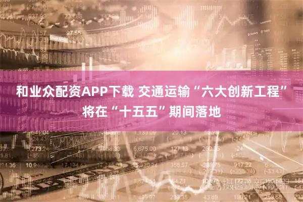和业众配资APP下载 交通运输“六大创新工程”将在“十五五”期间落地