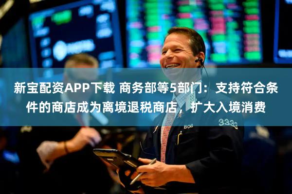 新宝配资APP下载 商务部等5部门：支持符合条件的商店成为离境退税商店，扩大入境消费