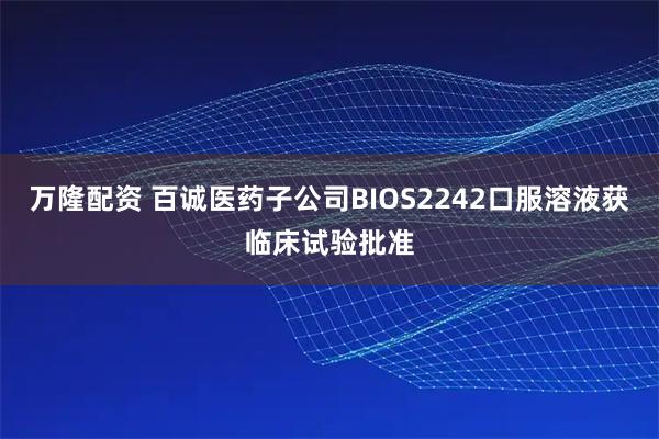 万隆配资 百诚医药子公司BIOS2242口服溶液获临床试验批准