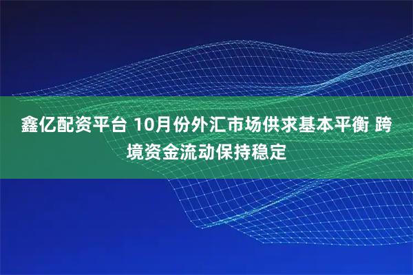 鑫亿配资平台 10月份外汇市场供求基本平衡 跨境资金流动保持稳定