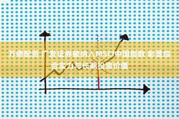 万德配资 广发证券被纳入MSCI中国指数 彰显综合实力与长期投资价值