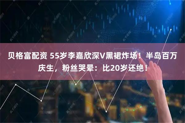 贝格富配资 55岁李嘉欣深V黑裙炸场！半岛百万庆生，粉丝哭晕：比20岁还绝！