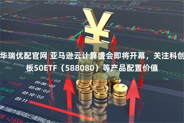 华瑞优配官网 亚马逊云计算盛会即将开幕，关注科创板50ETF（588080）等产品配置价值