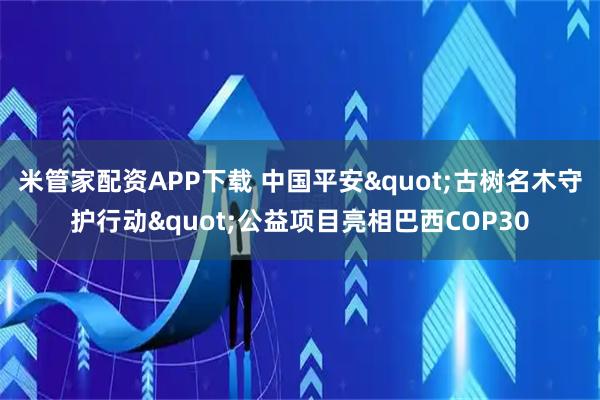 米管家配资APP下载 中国平安"古树名木守护行动"公益项目亮相巴西COP30