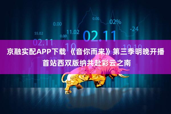 京融实配APP下载 《音你而来》第三季明晚开播 首站西双版纳共赴彩云之南