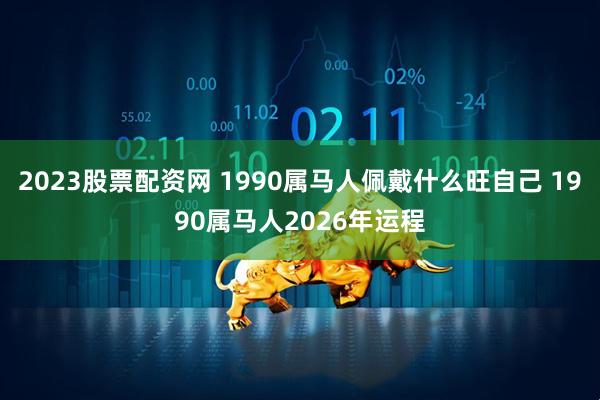 2023股票配资网 1990属马人佩戴什么旺自己 1990属马人2026年运程