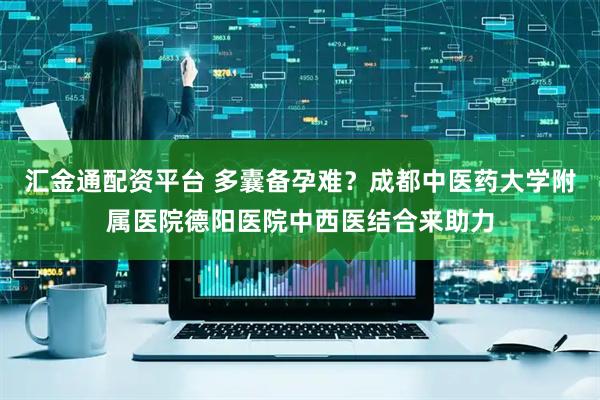 汇金通配资平台 多囊备孕难？成都中医药大学附属医院德阳医院中西医结合来助力