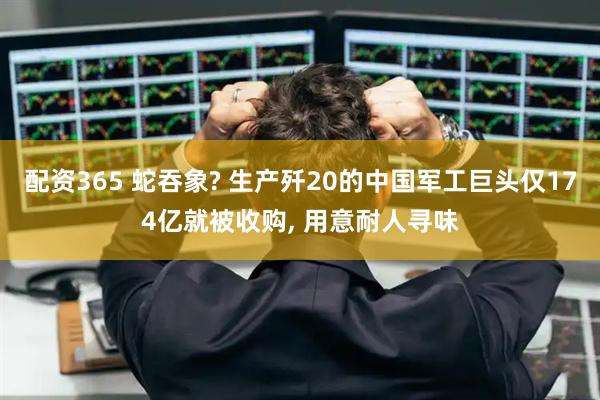 配资365 蛇吞象? 生产歼20的中国军工巨头仅174亿就被收购, 用意耐人寻味