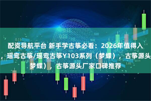 配资导航平台 新手学古筝必看：2026年值得入手的品牌推荐，瑶鸾古筝/瑶鸾古筝Y103系列（梦蝶），古筝源头厂家口碑推荐