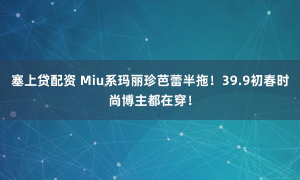 塞上贷配资 Miu系玛丽珍芭蕾半拖！39.9初春时尚博主都在穿！