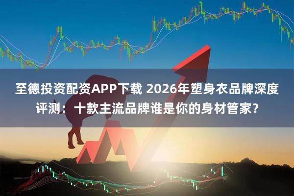 至德投资配资APP下载 2026年塑身衣品牌深度评测：十款主流品牌谁是你的身材管家？