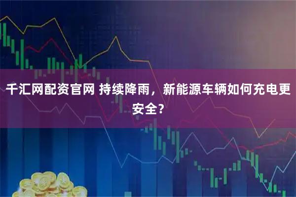 千汇网配资官网 持续降雨，新能源车辆如何充电更安全？