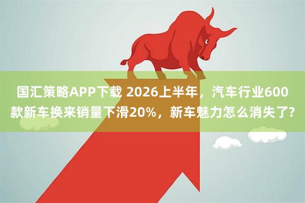 国汇策略APP下载 2026上半年，汽车行业600款新车换来销量下滑20%，新车魅力怎么消失了?