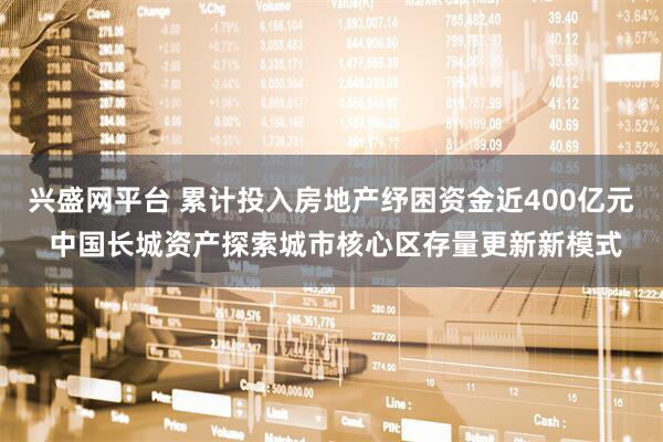 兴盛网平台 累计投入房地产纾困资金近400亿元 中国长城资产探索城市核心区存量更新新模式