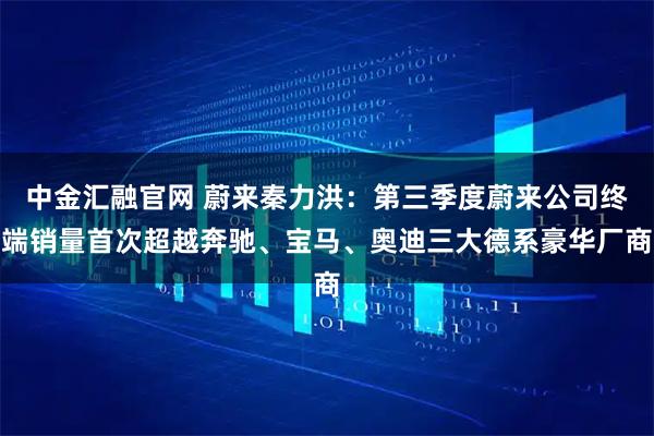 中金汇融官网 蔚来秦力洪：第三季度蔚来公司终端销量首次超越奔驰、宝马、奥迪三大德系豪华厂商
